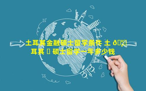土耳其金融硕士留学条件 土 🦈 耳其 ☘ 硕士留学一年多少钱
